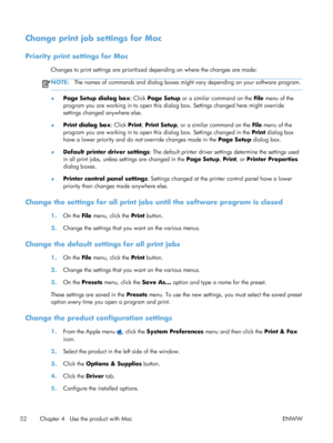 Page 70Change print job settings for Mac
Priority print settings for Mac
Changes to print settings are prioritized depending on where the changes are made:
NOTE:The names of commands and dialog boxes might  vary depending on your software program.
●Page Setup dialog box
: Click Page Setup or a similar command on the  File menu of the
program you are working in to open this dialog box. Settings changed here might override
settings changed anywhere else.
● Print dialog box
: Click Print, Print Setup , or a...