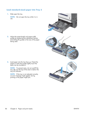 Page 104Load standard-sized paper into Tray 3
1.Slide open the tray.
NOTE: Do not open the tray while it is in
use.  
2.
Adjust the paper-length and paper-width
guides by squeezing the adjustment latches
and sliding the guides to the size of the paper
being used.  
3.
Load paper into the tray face up. Check the
paper to verify the guides lightly touch the
stack, but do not bend it.
NOTE: To prevent jams, do not overfill the
tray. Be sure the top of the stack is below the
tray full indicator.
NOTE: If the tray is...