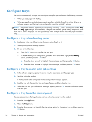 Page 112Configure trays
The product automatically prompts you to configure a tray for type and size in the following situations:
●When you load paper into the tray
● When you specify a particular tray or media type for a print job through the printer driver or a
software program and the tray is not conf
igured to match the print-job’s settings
NOTE:The prompt does not appear if you are printing  from Tray 1, and it is configured for the Any
Size  and  Any Type  settings. In this situation, if the print job does...