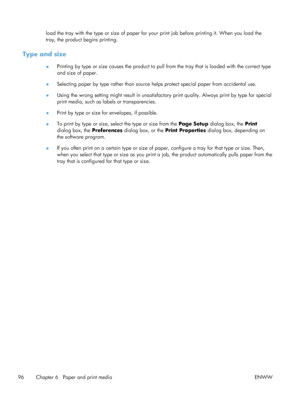 Page 114load the tray with the type or size of paper for your print job before printing it. When you load the
tray, the product begins printing.
Type and size
● Printing by type or size causes the product to pull from the tray that is loaded with the correct type
and size of paper.
● Selecting paper by type rather than source helps protect special paper from accidental use.
● Using the wrong setting might result in unsatisfactory
 print quality. Always print by type for special
print media, such as labels or...