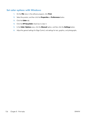 Page 154Set color options with Windows
1.On the File  menu in the software program, click  Print.
2. Select the product, and then click the  Properties or Preferences  button.
3. Click the  Color tab.
4. Click the  HP EasyColor  check box to clear it.
5. In the Color Options  area, click the Manual  option, and then click the Settings  button.
6. Adjust the general settings for Edge Control, and settings for text, graphics, and photographs.
136 Chapter 8   Print tasks ENWW
 