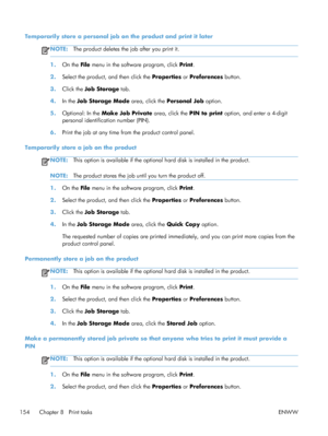 Page 172Temporarily store a personal job on the product and print it later
NOTE:The product deletes the job after you print it.
1.On the File  menu in the software program, click  Print.
2. Select the product, and then click the  Properties or Preferences  button.
3. Click the  Job Storage  tab.
4. In the Job Storage Mode  area, click the Personal Job option.
5. Optional: In the  Make Job Private  area, click the PIN to print option, and enter a 4-digit
personal identification number (PIN).
6. Print the job at...