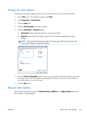 Page 179Change the color options
Change the color options settings for the current print job from the color tab of the printer driver.
1.On the File  menu in the software program, click  Print.
2. Click  Properties or Preferences .
3. Click the Color  tab.
4. Click the HP EasyColor  check box to clear it.
5. Click the Automatic  or Manual  setting.
● Automatic
 setting: Select this setting for most color print jobs
● Manual
 setting: Select this setting to adjust th e color settings independent from other...