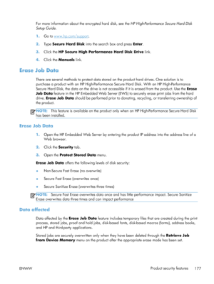 Page 195For more information about the encrypted hard disk, see the HP High-Performance Secure Hard Disk
Setup Guide .
1. Go to 
www.hp.com/support .
2. Type  Secure Hard Disk  into the search box and press  Enter.
3. Click the HP Secure High Performance Hard Disk Drive  link.
4. Click the Manuals  link.
Erase Job Data
There are several methods to protect data stored on the product hard drives. One solution is to
purchase a product with an HP High-Performance Secure Hard Disk. With an HP High-Performance
Secure...