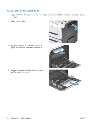 Page 214Clear jams in the right door
CAUTION:The fuser can be hot while the product is in use. Wait for the fuser to cool before clearing
jams.
1. Open the right door.  
2.If paper is jammed as it enters the output bin,
gently pull the paper downward to remove it.  
3.
If paper is jammed inside the right door, gently
pull the paper to remove it.  
196 Chapter 11   Solve problems
ENWW
 