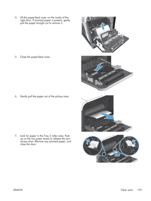 Page 2154.Lift the paper-feed cover on the inside of the
right door. If jammed paper is present, gently
pull the paper straight out to remove it.  
12
5.
Close the paper-feed cover.  
6.Gently pull the paper out of the pickup area.  
7.Look for paper in the Tray 2 roller area. Push
up on the two green levers to release the jam-
access door. Remove any jammed paper, and
close the door.  
ENWW
Clear jams
197
 