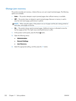 Page 220Change jam recovery
This product provides jam recovery, a feature that you can use to reprint jammed pages. The following
options are available:
●Auto
 — The product attempts to reprint jammed  pages when sufficient memory is available.
● Off
 — The product does not attempt to reprint jammed pages. Because no memory is used to
store the most recent pages, performance is optimal.
NOTE: When using this option, if th e product runs out of paper and the job is being printed on
both sides, some pages can be...