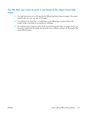 Page 231The file that you want to print is not listed in the Open From USB
menu
1.You might be trying to print a file type that th e USB printing feature does not support. The product
supports .pdf, .prn, .pcl, .ps, and .cht file types.
2. You might have too many files in a single folder on the USB storage accessory. Reduce the
number of files in the folder  by moving them to subfolders.
3. You might be using a character set for the file name  that the product does not support. In this case,
the product replaces...