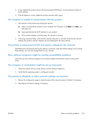 Page 2333.If you installed the product using a Microsoft standard TCP/IP port, use the hostname instead of
the IP address.
4. If the IP address is correct, delete the product and then add it again.
The computer is unable to communicate with the product
1.Test network communication by pinging the network.
a.Open a command-line prompt on your computer. For Windows, click  Start, click Run , and
then type  cmd.
b. Type  ping followed by the IP address for your product.
c. If the window displays round-trip times,...