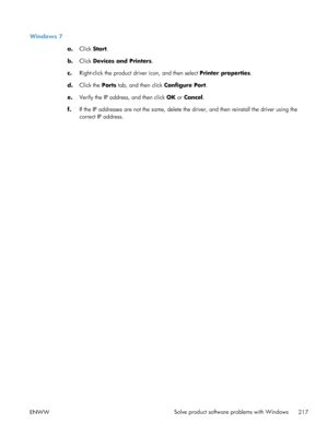 Page 235Windows 7a.Click  Start .
b. Click  Devices and Printers .
c. Right-click the product driver icon, and then select  Printer properties.
d. Click the Ports  tab, and then click  Configure Port.
e. Verify the IP address, and then click  OK or Cancel .
f. If the IP addresses are not the same, delete the driver, and then reinstall the driver using the
correct IP address.
ENWW Solve product software problems with Windows
217
 