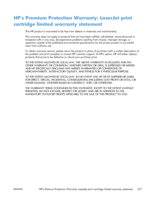 Page 245HPs Premium Protection Warranty: LaserJet print
cartridge limited warranty statement
This HP product is warranted to be free from defects in materials and workmanship.
This warranty does not apply to products that (a) have been refilled, refurbished, remanufactured or
tampered with in any way, (b) experience proble ms resulting from misuse, improper storage, or
operation outside of the published environmental sp ecifications for the printer product or (c) exhibit
wear from ordinary use.
To obtain...