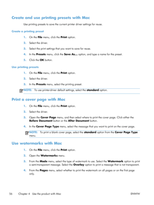 Page 74Create and use printing presets with Mac
Use printing presets to save the current printer driver settings for reuse.
Create a printing preset 1.On the File  menu, click the  Print option.
2. Select the driver.
3. Select the print settings that you want to save for reuse.
4. In the Presets  menu, click the  Save As... option, and type a name for the preset.
5. Click the  OK button.
Use printing presets 1.On the File  menu, click the  Print option.
2. Select the driver.
3. In the Presets  menu, select the...