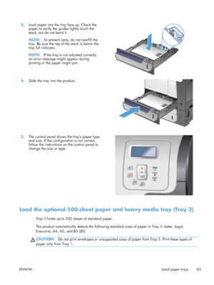 Page 1033.Load paper into the tray face up. Check the
paper to verify the guides lightly touch the
stack, but do not bend it.
NOTE: To prevent jams, do not overfill the
tray. Be sure the top of the stack is below the
tray full indicator.
NOTE: If the tray is not adjusted correctly,
an error message might appear during
printing or the paper might jam.  
4.
Slide the tray into the product.  
5.The control panel shows the tray’s paper type
and size. If the configuration is not correct,
follow the instructions on...