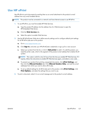 Page 155Use HP ePrint
Use HP ePrint to print documents by sending them as an e-mail attachment to the products e-mail
address from any e-mail enabled device.
NOTE:The product must be connected to a network and have Internet access to use HP ePrint.
1.To use HP ePrint, you must first enable HP Web Services.
a.Type the product IP address into the address line of a Web browser to open the
HP Embedded Web Server.
b. Click the Web Services  tab.
c. Select the option to enable Web Services.
2. Use the HP ePrintCenter...