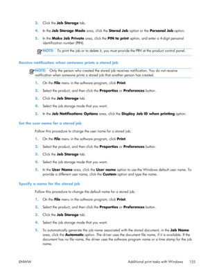 Page 1733.Click the Job Storage  tab.
4. In the Job Storage Mode  area, click the Stored Job option or the  Personal Job  option.
5. In the Make Job Private  area, click the PIN to print option, and enter a 4-digit personal
identification number (PIN).
NOTE: To print the job or to delete it, you must provide the PIN at the product control panel.
Receive notification when someone prints a stored job
NOTE: Only the person who created the stored job  receives notification. You do not receive
notification when...