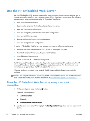 Page 188Use the HP Embedded Web Server
Use the HP Embedded Web Server to view product status, configure product network settings, and to
manage printing functions from your computer instead of from the product control panel. The following
are examples of what you can do using the HP Embedded Web Server:
● View product status information.
● Determine the remaining life for all supplies and order new ones.
● View and change tray configurations.
● View and change the product control-panel menu configuration.
● View...