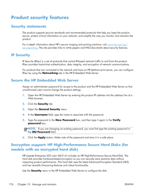 Page 194Product security features
Security statements
The product supports security standards and recommended protocols that help you keep the product
secure, protect critical information on your network, and simplify the way you monitor and maintain the
product.
For in-depth information about HPs secure imaging and printing solutions, visit 
www.hp.com/go/
secureprinting . The site provides links to white papers and FAQ documents about security features.
IP Security
IP Security (IPsec) is a set of protocols...