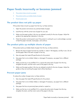 Page 207Paper feeds incorrectly or becomes jammed
●The product does not pick up paper
●
The product picks up multiple sheets of paper
●
Prevent paper jams
The product does not pick up paper
If the product does not pick up paper from the tray, try these solutions.
1. Open the product and remove any jammed sheets of paper.
2. Load the tray with the correct size of paper for your job.
3. Make sure the paper guides in the tray are adjusted correctly for the size of paper. Adjust the
guides to the appropriate...