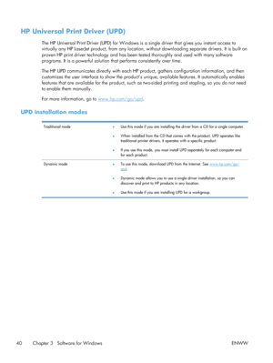 Page 58HP Universal Print Driver (UPD)
The HP Universal Print Driver (UPD) for Windows is a single driver that gives you instant access to
virtually any HP LaserJet product,  from any location, without downloading separate drivers. It is built on
proven HP print driver technology and has been tested thoroughly and used with many software
programs. It is a powerful solution that performs consistently over time.
The HP UPD communicates directly with each HP product, gathers configuration information, and then...