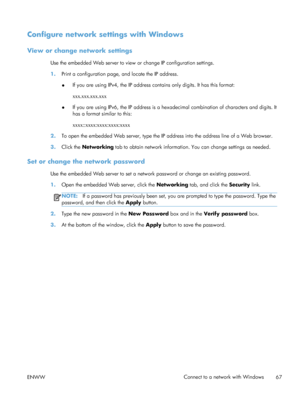 Page 85Configure network settings with Windows
View or change network settings
Use the embedded Web server to view or change IP configuration settings.
1. Print a configuration page, and locate the IP address.
●If you are using IPv4, the IP address contains only digits. It has this format:
xxx.xxx.xxx.xxx
● If you are using IPv6, the IP address is a hexadecimal combination of characters and digits. It
has a format similar to this:
xxxx::xxxx:xxxx:xxxx:xxxx
2. To open the embedded Web server, type the IP...