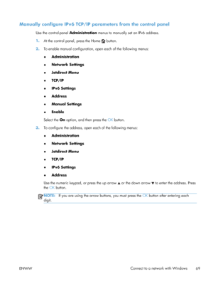 Page 87Manually configure IPv6 TCP/IP parameters from the control panel
Use the control-panel Administration menus to manually set an IPv6 address.
1. At the control panel, press the Home 
 button.
2. To enable manual configuration, open each of the following menus:
●Administration
● Network Settings
● Jetdirect Menu
● TCP/IP
● IPv6 Settings
● Address
● Manual Settings
● Enable
Select the  On option, and then press the  OK button.
3. To configure the address, open  each of the following menus:
● Administration...