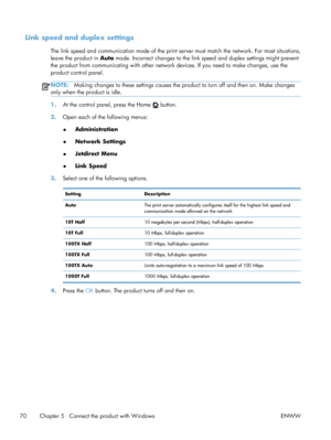 Page 88Link speed and duplex settings
The link speed and communication mode of the print server must match the network. For most situations,
leave the product in  Auto mode. Incorrect changes to the link  speed and duplex settings might prevent
the product from communicating with  other network devices. If you need to make changes, use the
product control panel.
NOTE: Making changes to these settings causes the pr oduct to turn off and then on. Make changes
only when the product is idle.
1. At the control...