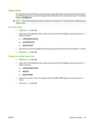 Page 105Sleep delay
The adjustable sleep mode feature reduces power consumption when the product has been inactive for
an extended period. You can set the length of time before the product enters sleep mode. The default
setting is 30 MINUTES .
NOTE:The product display dims when the product is in sleep mode. This mode does not affect product
warm-up time.
Set sleep delay
1. Press the  Menu button .
2. Open each of the following menus. Press the down arrow 
 to highlight it and then press the  OK
button to select...