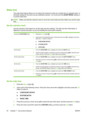 Page 106Wake time
The wake time feature allows you to instruct the product to wake at a certain time on selected days, to
eliminate waiting for the warm-up and calibration periods. You must have the SLEEP MODE setting on
to set the wake time.
NOTE: Make sure that the real-time clock is set to the correct date and time before you set the wake
time.
Set the real-time clock
Use the real-time clock feature to set the date and time settings. The date and time information is
attached to stored print jobs, so you can...