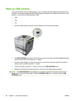 Page 110Walk-up USB printing
This product features walk-up USB printing, so you can quickly print files without sending them from a
computer. The product accepts standard USB storage accessories in the USB port on the front of the
product. You can print the following types of files:
●.PDF
● .PCL
● .PS
1. Insert the USB storage accessory into the USB port on the front of the product.
2
1
3
2
1
3
2.The USB STORAGE  menu opens. Press the up arrow  or the down arrow  to highlight the folder
name or the job name, and...