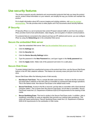 Page 129Use security features
The product supports security standards and recommended protocols that help you keep the product
secure, protect critical information on your network, and simplify the way you monitor and maintain the
product.
For in-depth information about HPs secure imaging and printing solutions, visit 
www.hp.com/go/
secureprinting. The site provides links to white papers and FAQ documents about security features.
IP Security
IP Security (IPsec) is a set of protocols that control IP-based...