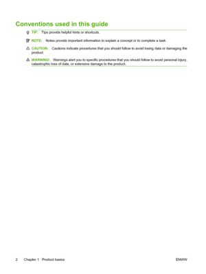 Page 14Conventions used in this guide
TIP:Tips provide helpful hints or shortcuts.
NOTE: Notes provide important information to explain a concept or to complete a task.
CAUTION: Cautions indicate procedures that you should follow to avoid losing data or damaging the
product.
WARNING! Warnings alert you to specific procedures that you should follow to avoid personal injury,
catastrophic loss of data, or extensive damage to the product.
2 Chapter 1   Product basics ENWW
 