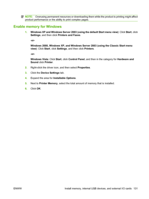 Page 143NOTE:Overusing permanent resources or downloading them while the product is printing might affect
product performance or the ability to print complex pages.
Enable memory for Windows
1. Windows XP and Windows Server 2003 (using the default Start menu view) : Click Start, click
Settings , and then click  Printers and Faxes .
-or-
Windows 2000, Windows XP, and Windows Server 2003 (using the Classic Start menu
view) : Click Start , click Settings , and then click  Printers.
-or-
Windows Vista : Click Start,...