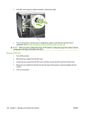 Page 1484.If the EIO card requires a cable connection, connect the cable.
5.Turn on the product, and then print a configuration page to verify that the new EIO card is
recognized. See 
Print the information and show-me-how pages on page 108.
NOTE: When you print a configuration page, an HP Jetdirect configuration page that contains network
configuration and status information also prints.
Remove an EIO card
1.Turn off the product.
2. Disconnect any cables from the EIO card.
3. Loosen the two screws from the EIO...