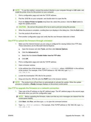 Page 151NOTE:To use this method, connect the product directly to your computer through a USB cable, and
install the printer driver for this product on your computer.
1. Print a configuration page and note the TCP/IP address.
2. Find the .EXE file on your computer, and double-click it to open the file.
3. From the  Select Printer to Update  drop-down list, select this product. Click the  Start button to
begin the update process.
CAUTION: Do not turn the product off or try to send a print job during this process....