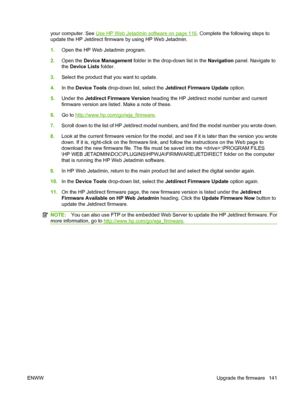 Page 153your computer. See Use HP Web Jetadmin software on page 116. Complete the following steps to
update the HP Jetdirect firmware by using HP Web Jetadmin.
1. Open the HP Web Jetadmin program.
2. Open the  Device Management  folder in the drop-down list in the  Navigation panel. Navigate to
the  Device Lists  folder.
3. Select the product that you want to update.
4. In the  Device Tools  drop-down list, select the  Jetdirect Firmware Update  option.
5. Under the  Jetdirect Firmware Version  heading the HP...