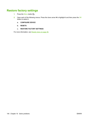 Page 158Restore factory settings
1.Press the  Menu button .
2. Open each of the following menus. Press the down arrow 
 to highlight it and then press the  OK
button to select it.
a. CONFIGURE DEVICE
b. RESETS
c. RESTORE FACTORY SETTINGS
For more information, see 
Resets menu on page 36 .
146 Chapter 10   Solve problems ENWW
 