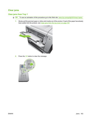 Page 175Clear jams
Clear jams from Tray 1
TIP:To see an animation of this procedure go to this Web site: www.hp.com/go/ljp3010-tray1-jams .
1.Slowly pull the jammed paper or other print media out of the product. If part of the paper has already
been pulled into the product, see 
Clear jams from the top cover on page 167.
2. Press the  OK button to clear the message.
OK
ENWW Jams 163
 