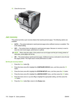 Page 18813.Close the top cover.
2
1
3
2
1
3
Jam recovery
This product provides a jam recovery feature that reprints jammed pages. The following options are
available:
●AUTO
 — The product attempts to reprint jammed pages when sufficient memory is available. This
is the default setting.
● OFF
 — The product does not attempt to reprint jammed pages. Because no memory is used to
store the most recent pages, performance is optimal.
NOTE: When using this option, if the product runs out of paper and the job is being...