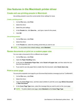 Page 71Use features in the Macintosh printer driver
Create and use printing presets in Macintosh
Use printing presets to save the current printer driver settings for reuse.
Create a printing preset 1.On the File  menu, click  Print.
2. Select the driver.
3. Select the print settings.
4. In the  Presets  box, click  Save As..., and type a name for the preset.
5. Click  OK.
Use printing presets 1.On the File  menu, click  Print.
2. Select the driver.
3. In the  Presets  box, select the printing preset that you...