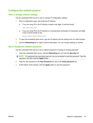 Page 79Configure the network product
View or change network settings
Use the embedded Web server to view or change IP configuration settings.
1.Print a configuration page, and locate the IP address.
●If you are using IPv4, the IP address contains only digits. It has this format:
xxx.xxx.xxx.xxx
● If you are using IPv6, the IP address is a hexadecimal combination of characters and digits.
It has a format similar to this:
xxxx::xxxx:xxxx:xxxx:xxxx
2. To open the embedded Web server, type the IP address into the...