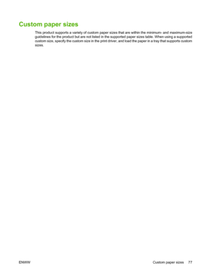 Page 89Custom paper sizes
This product supports a variety of custom paper sizes that are within the minimum- and maximum-size
guidelines for the product but are not listed in the supported paper sizes table. When using a supported
custom size, specify the custom size in the print driver, and load the paper in a tray that supports custom
sizes.
ENWW Custom paper sizes 77
 