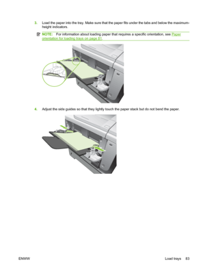 Page 953.Load the paper into the tray. Make sure that the paper fits under the tabs and below the maximum-
height indicators.
NOTE: For information about loading paper that requires a specific orientation, see Paper
orientation for loading trays on page 81.
4. Adjust the side guides so that they lightly touch the paper stack but do not bend the paper.
ENWW Load trays 83
 