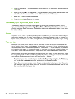 Page 1003.Press the down arrow  to highlight the size or type setting for the desired tray, and then press the
OK  button.
4. Press the up arrow 
 or the down arrow  to highlight the size or type. If you select a custom size,
select the unit of measure, and then set the X dimension and the Y dimension.
5. Press the  OK button to save your selection.
6. Press the  Menu button 
 to exit the menus.
Select the paper by source, type, or size
Three settings affect how the printer driver tries to pull paper when you...