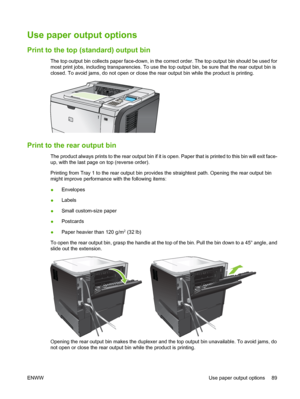 Page 101Use paper output options 
Print to the top (standard) output bin
The top output bin collects paper face-down, in the correct order. The top output bin should be used for
most print jobs, including transparencies. To use the top output bin, be sure that the rear output bin is
closed. To avoid jams, do not open or close the rear output bin while the product is printing.
1
Print to the rear output bin
The product always prints to the rear output bin if it is open. Paper that is printed to this bin will exit...