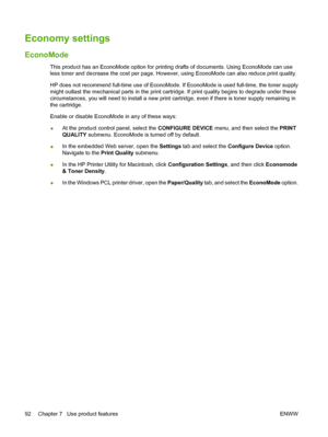 Page 104Economy settings
EconoMode
This product has an EconoMode option for printing drafts of documents. Using EconoMode can use
less toner and decrease the cost per page. However, using EconoMode can also reduce print quality.
HP does not recommend full-time use of EconoMode. If EconoMode is used full-time, the toner supply
might outlast the mechanical parts in the print cartridge. If print quality begins to degrade under these
circumstances, you will need to install a new print cartridge, even if there is...