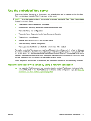 Page 125Use the embedded Web server
Use the embedded Web server to view product and network status and to manage printing functions
from your computer instead of from the product control panel. 
NOTE:When the product is directly connected to a computer, use the HP Easy Printer Care software
to view the product status.
● View product control-panel status information
● Determine the remaining life on all supplies and order new ones
● View and change tray configurations
● View and change the product control-panel...