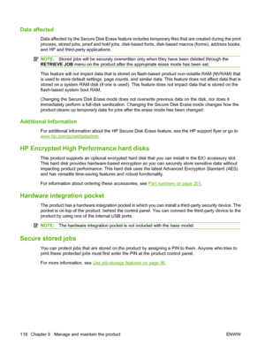 Page 130Data affected
Data affected by the Secure Disk Erase feature includes temporary files that are created during the print
process, stored jobs, proof and hold jobs, disk-based fonts, disk-based macros (forms), address books,
and HP and third-party applications.
NOTE:Stored jobs will be securely overwritten only when they have been deleted through the
RETRIEVE JOB menu on the product after the appropriate erase mode has been set.
This feature will not impact data that is stored on flash-based product...