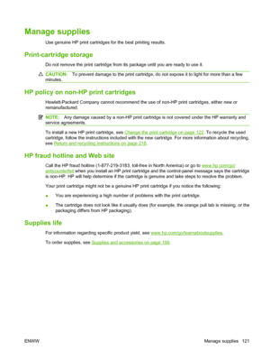 Page 133Manage supplies
Use genuine HP print cartridges for the best printing results.
Print-cartridge storage
Do not remove the print cartridge from its package until you are ready to use it.
CAUTION:To prevent damage to the print cartridge, do not expose it to light for more than a few
minutes.
HP policy on non-HP print cartridges
Hewlett-Packard Company cannot recommend the use of non-HP print cartridges, either new or
remanufactured.
NOTE: Any damage caused by a non-HP print cartridge is not covered under...