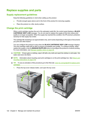 Page 134Replace supplies and parts
Supply replacement guidelines
Keep the following guidelines in mind when setting up the product.
●Provide enough space above and in the front of the product for removing supplies.
● Place the product on a flat, sturdy surface.
Change the print cartridge
When a print cartridge reaches the end of its estimated useful life, the control panel displays a 
BLACK
CARTRIDGE VERY LOW  message. You do not need to replace the supply at this time unless print
quality is no longer...