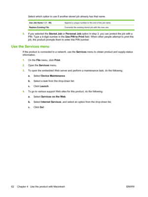 Page 74Select which option to use if another stored job already has that name.
Use Job Name + (1 - 99)Append a unique number to the end of the job name.
Replace Existing FileOverwrite the existing stored job with the new one.
5.If you selected the Stored Job  or Personal Job option in step 3, you can protect the job with a
PIN. Type a 4-digit number in the  Use PIN to Print field. When other people attempt to print this
job, the product prompts them to enter this PIN number.
Use the Services menu
If the product...